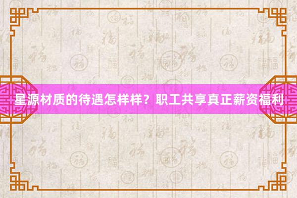 星源材质的待遇怎样样？职工共享真正薪资福利